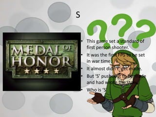 S
• This game set a standard of
first person shooter.
• It was the first FPS to be set
in war time.
• It almost didn’t get made.
• But ‘S’ pushed it to be made
and had wrote the story.
• Who is ‘S’
 