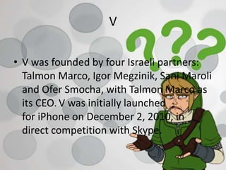 V
• V was founded by four Israeli partners:
Talmon Marco, Igor Megzinik, Sani Maroli
and Ofer Smocha, with Talmon Marco as
its CEO. V was initially launched
for iPhone on December 2, 2010, in
direct competition with Skype.
 