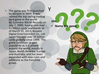 Y• The game was first launched
by Konami in 1999. It was
named the top selling trading
card game in the world
by Guinness World Records on
July 7, 2009, having sold over
22 billion cards worldwide as
of March 31, 2011, Konami
Digital Entertainment Co., Ltd.
Japan has sold over 25 billion
cards globally since 1999. The
game continues to gain
popularity as it is played
around the world, mostly in
Japan, North America, Europe
and Australia, and has been
expanded with new rules and
additions as the franchise
grows.
site.
• Name the game
 