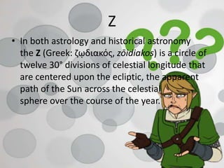 Z
• In both astrology and historical astronomy
the Z (Greek: ζῳδιακός, zōidiakos) is a circle of
twelve 30° divisions of celestial longitude that
are centered upon the ecliptic, the apparent
path of the Sun across the celestial
sphere over the course of the year.
 