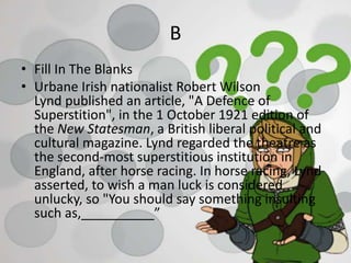 B
• Fill In The Blanks
• Urbane Irish nationalist Robert Wilson
Lynd published an article, "A Defence of
Superstition", in the 1 October 1921 edition of
the New Statesman, a British liberal political and
cultural magazine. Lynd regarded the theatre as
the second-most superstitious institution in
England, after horse racing. In horse racing, Lynd
asserted, to wish a man luck is considered
unlucky, so "You should say something insulting
such as,__________”
 