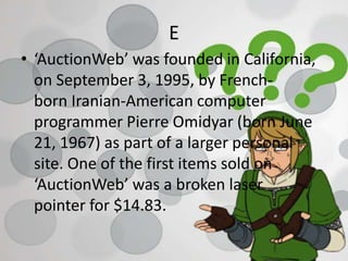 E
• ‘AuctionWeb’ was founded in California,
on September 3, 1995, by French-
born Iranian-American computer
programmer Pierre Omidyar (born June
21, 1967) as part of a larger personal
site. One of the first items sold on
‘AuctionWeb’ was a broken laser
pointer for $14.83.
 