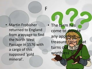 F
• Martin Frobisher
returned to England
from a voyage to find
the North West
Passage in 1576 with
a cargo of this
supposed 'gold
mineral'.
• The term has
come to denote
any apparent
treasure trove that
turns out to be
worthless
 