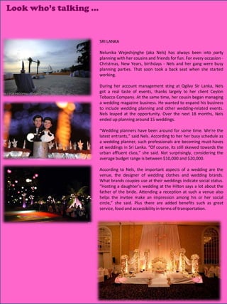 Look who’s talking …


                       SRI LANKA

                       Nelunika Wejeshijnghe (aka Nels) has always been into party
                       planning with her cousins and friends for fun. For every occasion -
                       Christmas, New Years, birthdays - Nels and her gang were busy
                       planning parties. That soon took a back seat when she started
                       working.

                       During her account management sting at Ogilvy Sir Lanka, Nels
                       got a real taste of events, thanks largely to her client Ceylon
                       Tobacco Company. At the same time, her cousin began managing
                       a wedding magazine business. He wanted to expand his business
                       to include wedding planning and other wedding-related events.
                       Nels leaped at the opportunity. Over the next 18 months, Nels
                       ended up planning around 15 weddings.

                       “Wedding planners have been around for some time. We’re the
                       latest entrants,” said Nels. According to her her busy schedule as
                       a wedding planner, such professionals are becoming must-haves
                       at weddings in Sri Lanka. “Of course, its still skewed towards the
                       urban affluent class,” she said. Not surprisingly, considering the
                       average budget range is between $10,000 and $20,000.

                       According to Nels, the important aspects of a wedding are the
                       venue, the designer of wedding clothes and wedding brands.
                       What brands couples use at their weddings indicate social status.
                       “Hosting a daughter’s wedding at the Hilton says a lot about the
                       father of the bride. Attending a reception at such a venue also
                       helps the invitee make an impression among his or her social
                       circle,” she said. Plus there are added benefits such as great
                       service, food and accessibility in terms of transportation.




                                                                     10
 