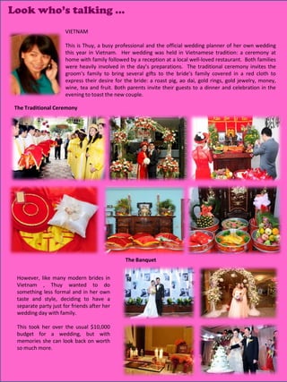 Look who’s talking …
                       VIETNAM

                       This is Thuy, a busy professional and the official wedding planner of her own wedding
                       this year in Vietnam. Her wedding was held in Vietnamese tradition: a ceremony at
                       home with family followed by a reception at a local well-loved restaurant. Both families
                       were heavily involved in the day’s preparations. The traditional ceremony invites the
                       groom’s family to bring several gifts to the bride’s family covered in a red cloth to
                       express their desire for the bride: a roast pig, ao dai, gold rings, gold jewelry, money,
                       wine, tea and fruit. Both parents invite their guests to a dinner and celebration in the
                       evening to toast the new couple.

 The Traditional Ceremony




                                                The Banquet


  However, like many modern brides in
  Vietnam , Thuy wanted to do
  something less formal and in her own
  taste and style, deciding to have a
  separate party just for friends after her
  wedding day with family.

  This took her over the usual $10,000
  budget for a wedding, but with
  memories she can look back on worth
  so much more.

                                                                                              12
 
