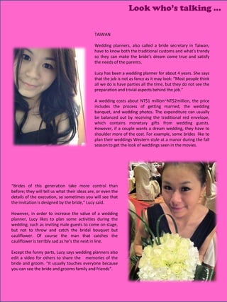 Look who’s talking …

                                              TAIWAN

                                              Wedding planners, also called a bride secretary in Taiwan,
                                              have to know both the traditional customs and what's trendy
                                              so they can make the bride’s dream come true and satisfy
                                              the needs of the parents.

                                              Lucy has been a wedding planner for about 4 years. She says
                                              that the job is not as fancy as it may look: “Most people think
                                              all we do is have parties all the time, but they do not see the
                                              preparation and trivial aspects behind the job.”

                                              A wedding costs about NT$1 million~NT$2million, the price
                                              includes the process of getting married, the wedding
                                              banquet, and wedding photos. The expenditure can usually
                                              be balanced out by receiving the traditional red envelope,
                                              which contains monetary gifts from wedding guests.
                                              However, if a couple wants a dream wedding, they have to
                                              shoulder more of the cost. For example, some brides like to
                                              plan their weddings Western style at a manor during the fall
                                              season to get the look of weddings seen in the movies.




“Brides of this generation take more control than
before; they will tell us what their ideas are, or even the
details of the execution, so sometimes you will see that
the invitation is designed by the bride,” Lucy said.

However, in order to increase the value of a wedding
planner, Lucy likes to plan some activities during the
wedding, such as inviting male guests to come on stage,
but not to throw and catch the bridal bouquet but
cauliflower. Of course the man that catches the
cauliflower is terribly sad as he’s the next in line.

Except the funny parts, Lucy says wedding planners also
edit a video for others to share the memories of the
bride and groom. “It usually touches everyone because
you can see the bride and grooms family and friends”.



                                                                                                13
 