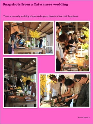 Snapshots from a Taiwanese wedding


There are usually wedding photos and a guest book to share their happiness.




                                                                          Photos by Lucy
                                                                        14
 