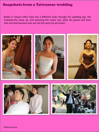 Snapshots from a Taiwanese wedding


Brides in Taiwan often have the 3 different looks through the wedding day: the
invitation,the show up, and escorting the visitor out, while the groom will have
only one look because men are not the point (as we know).




                                                                       16
Photos by Lucy
 