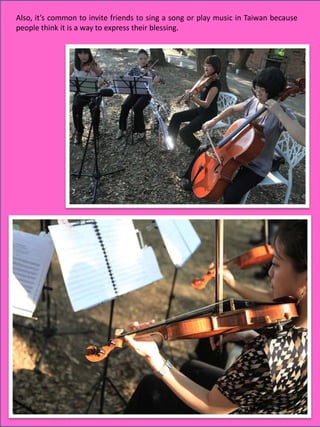 Also, it’s common to invite friends to sing a song or play music in Taiwan because
people think it is a way to express their blessing.




                                                                       17
 