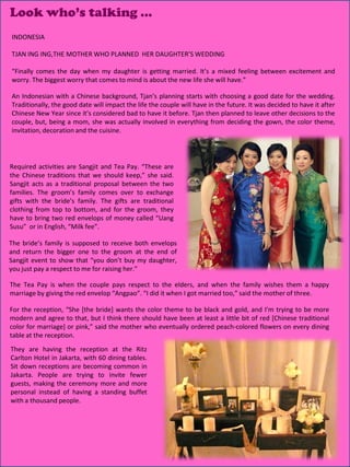 Look who’s talking …
INDONESIA

TJAN ING ING,THE MOTHER WHO PLANNED HER DAUGHTER’S WEDDING

“Finally comes the day when my daughter is getting married. It’s a mixed feeling between excitement and
worry. The biggest worry that comes to mind is about the new life she will have.”

An Indonesian with a Chinese background, Tjan’s planning starts with choosing a good date for the wedding.
Traditionally, the good date will impact the life the couple will have in the future. It was decided to have it after
Chinese New Year since it’s considered bad to have it before. Tjan then planned to leave other decisions to the
couple, but, being a mom, she was actually involved in everything from deciding the gown, the color theme,
invitation, decoration and the cuisine.




Required activities are Sangjit and Tea Pay. “These are
the Chinese traditions that we should keep,” she said.
Sangjit acts as a traditional proposal between the two
families. The groom’s family comes over to exchange
gifts with the bride’s family. The gifts are traditional
clothing from top to bottom, and for the groom, they
have to bring two red envelops of money called “Uang
Susu” or in English, “Milk fee”.

The bride’s family is supposed to receive both envelops
and return the bigger one to the groom at the end of
Sangjit event to show that “you don’t buy my daughter,
you just pay a respect to me for raising her.”

The Tea Pay is when the couple pays respect to the elders, and when the family wishes them a happy
marriage by giving the red envelop “Angpao”. “I did it when I got married too,” said the mother of three.

For the reception, “She [the bride] wants the color theme to be black and gold, and I’m trying to be more
modern and agree to that, but I think there should have been at least a little bit of red [Chinese traditional
color for marriage] or pink,” said the mother who eventually ordered peach-colored flowers on every dining
table at the reception.
They are having the reception at the Ritz
Carlton Hotel in Jakarta, with 60 dining tables.
Sit down receptions are becoming common in
Jakarta. People are trying to invite fewer
guests, making the ceremony more and more
personal instead of having a standing buffet
with a thousand people.




                                                                                                   20
 