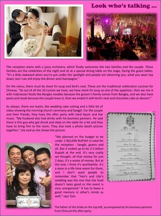 Look who’s talking …




The reception starts with a jazzy orchestra, which finally welcomes the two families and the couple. These
families are the celebrities of the night and sit at a special dining table on the stage, facing the guest tables.
“It’s a little awkward when you’re put under the spotlight and people are observing you, what you wear top
down, but I can still enjoy the dinner and champagne.”

On the menu, there must be shark fin soup and bird’s nest. These are the traditional celebration cuisines for
Chinese. “So out of all the 10 cuisine we have, we have shark fin soup as one of the appetizer, then we mix it
with Indonesian foods like Bangka noodles because the groom’s family comes from Bangka, and we also have
pasta and steak because the couple loves it, then we ended it with bird’s nest and chocolate cake as dessert.”

As always, there are toasts, the wedding cake cutting and a little bit of
video showing the morning church ceremony and Sangjit. For the couple
and their friends, they have the after party with hard liquor and live
music. “My husband also had drinks with his business partners. He said
there is this guy who got drunk and slept on the table for a bit and they
have to bring him to the room. They also took a photo booth picture
together,” she said as she shows the picture.
                                     “We planned on the budget to be
                                     under 2 BILLION RUPIAH in total for
                                     the reception - Sangjit, gowns and
                                     all. But it ended up to be 2.5 billion
                                     Rupiah at the end. It’s very costly
                                     we thought, all that money for just
                                     2 days, it’s a waste of money. But at
                                     the end, I think it’s worthwhile. It’s
                                     a once in a life time event for them,
                                     and I don’t want people to
                                     remember that “Han’s and Lilie’s
                                     wedding was the one that the food
                                     doesn’t taste good or the event is
                                     very unorganized.’ It has to leave a
                                     good memory in other’s minds as
                                     well,” says Tjan.


                                                                                                   21
                                     The father of the bride on the top left, accompanied by his business partners
                                     from China at the after party.
 