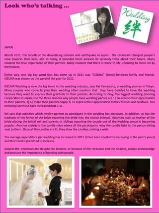 Look who’s talking …




JAPAN

March 2011, the month of the devastating tsunami and earthquake in Japan. The cataclysm changed people’s
view towards their lives, and to many, it provided them areason to seriously think about their future. Many
realized the true importance of their partner. Many realized that there is more to life, choosing to move on by
themselves.

Either way, one big key word that has come up in 2011 was “KIZUNA” (bond) between family and friends.
KIZUNA was chosen as the word of the year for 2011.

KIZUNA Wedding is now the big trend in the wedding industry, says Kei Yamamoto, a wedding planner in Tokyo.
Many couples who come to plan their wedding often mention that they have decided to have the wedding
because they want to express their gratitude to their parents. According to Zexy, the biggest wedding planning
cooperation in Japan, the top three reasons why people have wedding parties are 1) To express their appreciation
to their parents, 2) To make their parents happy 3) To express their appreciation to their friends and relatives. This
tendency seems to have increased post 3.11.

Kei says that activities which involve parents to participate in the wedding has increased. In addition, so has the
tradition of the father of the bride escorting the bride into the church (venue). Activities such as mother of the
bride placing the bridal veil and parents or siblings escorting the couple out of the wedding venue is becoming
popular. Another activity is the candle relay where all the participants relay the candle light to the person sitting
next to them. Once all the candles are lit, they blow the candles, making a wish.

The average expenditure per wedding has increased in 2011 (it has been constantly increasing in the past 5 years)
and this trend is predicted to increase.

Despite the recession and despite the disaster, or because of the recession and the disaster, people acknowledge
and treasure the importance of bonding with people.




                                                                                                  22
 