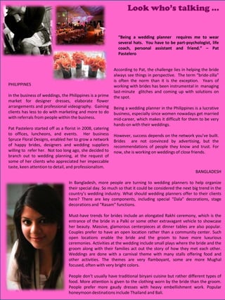 Look who’s talking …


                                                             “Being a wedding planner requires me to wear
                                                             several hats. You have to be part-psychologist, life
                                                             coach, personal assistant and friend.” – Pat
                                                             Pastelero


                                                           According to Pat, the challenge lies in helping the bride
                                                           always see things in perspective. The term “bride-zilla”
                                                           is often the norm than it is the exception. Years of
PHILIPPINES                                                working with brides has been instrumental in managing
                                                           last-minute glitches and coming up with solutions on
In the business of weddings, the Philippines is a prime    the spot.
market for designer dresses, elaborate flower
arrangements and professional videography. Gaining         Being a wedding planner in the Philippines is a lucrative
clients has less to do with marketing and more to do       business, especially since women nowadays get married
with referrals from people within the business.            mid-career, which makes it difficult for them to be very
                                                           hands-on with their weddings.
Pat Pastelero started off as a florist in 2008, catering
to offices, luncheons, and events. Her business            However, success depends on the network you’ve built.
Spruce Floral Designs, enabled her to grow a network       Brides are not convinced by advertising, but the
of happy brides, designers and wedding suppliers           recommendations of people they know and trust. For
willing to refer her. Not too long ago, she decided to     now, she is working on weddings of close friends.
branch out to wedding planning, at the request of
some of her clients who appreciated her impeccable
taste, keen attention to detail, and professionalism.
                                                                                                       BANGLADESH

                                 In Bangladesh, more people are turning to wedding planners to help organize
                                 their special day. So much so that it could be considered the next big trend in the
                                 country’s wedding industry. What should wedding planners offer to their clients
                                 here? There are key components, including special “Dala” decorations, stage
                                 decorations and “Rasam” functions.

                                 Must-have trends for brides include an elongated Rakhi ceremony, which is the
                                 entrance of the bride in a Palki or some other extravagant vehicle to showcase
                                 her beauty. Massive, glamorous centerpieces at dinner tables are also popular.
                                 Couples prefer to have an open location rather than a community center. Such
                                 open locations enable the bride and the groom to have more luxurious
                                 ceremonies. Activities at the wedding include small plays where the bride and the
                                 groom along with their families act out the story of how they met each other.
                                 Weddings are done with a carnival theme with many stalls offering food and
                                 other activities. The themes are very flamboyant, some are more Mughal
                                 focused, often with very bright colors.

                                 People don’t usually have traditional biryani cuisine but rather different types of
                                 food. More attention is given to the clothing worn by the bride than the groom.
                                 People prefer more gaudy dresses with heavy embellishment work. Popular
                                                                                                23
                                 honeymoon destinations include Thailand and Bali.
 