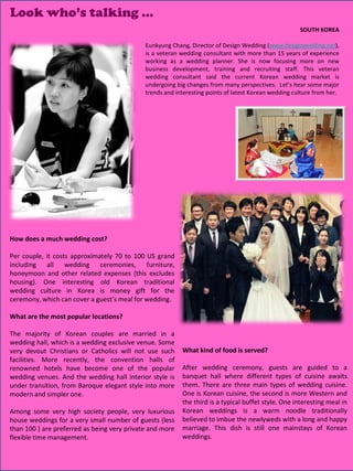Look who’s talking …
                                                                                                       SOUTH KOREA

                                             Eunkyung Chang, Director of Design Wedding (www.designwedding.net),
                                             is a veteran wedding consultant with more than 15 years of experience
                                             working as a wedding planner. She is now focusing more on new
                                             business development, training and recruiting staff. This veteran
                                             wedding consultant said the current Korean wedding market is
                                             undergoing big changes from many perspectives. Let’s hear some major
                                             trends and interesting points of latest Korean wedding culture from her.




How does a much wedding cost?

Per couple, it costs approximately 70 to 100 US grand
including all wedding ceremonies, furniture,
honeymoon and other related expenses (this excludes
housing). One interesting old Korean traditional
wedding culture in Korea is money gift for the
ceremony, which can cover a guest’s meal for wedding.

What are the most popular locations?

The majority of Korean couples are married in a
wedding hall, which is a wedding exclusive venue. Some
very devout Christians or Catholics will not use such     What kind of food is served?
facilities. More recently, the convention halls of
renowned hotels have become one of the popular            After wedding ceremony, guests are guided to a
wedding venues. And the wedding hall interior style is    banquet hall where different types of cuisine awaits
under transition, from Baroque elegant style into more    them. There are three main types of wedding cuisine.
modern and simpler one.                                   One is Korean cuisine, the second is more Western and
                                                          the third is a typical buffet style. One interesting meal in
Among some very high society people, very luxurious       Korean weddings is a warm noodle traditionally
house weddings for a very small number of guests (less    believed to imbue the newlyweds with a long and happy
than 100 ) are preferred as being very private and more   marriage. This dish is still one mainstays of Korean
flexible time management.                                 weddings.
                                                                                                  24
                                                                                                  27
 
