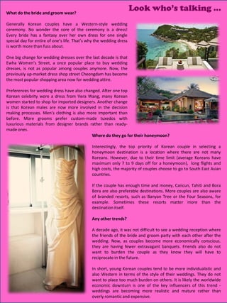 What do the bride and groom wear?
                                                                     Look who’s talking …
Generally Korean couples have a Western-style wedding
ceremony. No wonder the core of the ceremony is a dress!
Every bride has a fantasy over her own dress for one single
special day for entire of one’s life. That’s why the wedding dress
is worth more than fuss about.

One big change for wedding dresses over the last decade is that
Ewha Women’s Street, a once popular place to buy wedding
dresses, is not as popular among couples anymore. Now, the
previously up-market dress shop street Cheongdam has become
the most popular shopping area now for wedding attire.

Preferences for wedding dress have also changed. After one top
Korean celebrity wore a dress from Vera Wang, many Korean
women started to shop for imported designers. Another change
is that Korean males are now more involved in the decision
making processes. Men’s clothing is also more important than
before. More grooms prefer custom-made tuxedos with
luxurious materials from designer brands rather than ready-
made ones.
                                            Where do they go for their honeymoon?

                                              Interestingly, the top priority of Korean couple in selecting a
                                              honeymoon destination is a location where there are not many
                                              Koreans. However, due to their time limit (average Koreans have
                                              maximum only 7 to 9 days off for a honeymoon), long flights and
                                              high costs, the majority of couples choose to go to South East Asian
                                              countries.

                                              If the couple has enough time and money, Cancun, Tahiti and Bora
                                              Bora are also preferable destinations. More couples are also aware
                                              of branded resorts, such as Banyan Tree or the Four Seasons, for
                                              example. Sometimes these resorts matter more than the
                                              destination itself.

                                              Any other trends?

                                              A decade ago, it was not difficult to see a wedding reception where
                                              the friends of the bride and groom party with each other after the
                                              wedding. Now, as couples become more economically conscious.
                                              they are having fewer extravagant banquets. Friends also do not
                                              want to burden the couple as they know they will have to
                                              reciprocate in the future.

                                              In short, young Korean couples tend to be more individualistic and
                                              also Western in terms of the style of their weddings. They do not
                                              want to place too much burden on others. It is likely the worldwide
                                              economic downturn is one of the key influencers of this trend -
                                                                                                25
                                                                                                27
                                                                                                28
                                              weddings are becoming more realistic and mature rather than
                                              overly romantic and expensive.
 