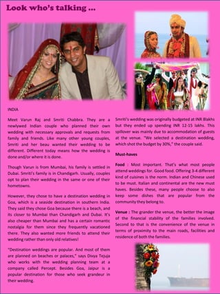 Look who’s talking …




INDIA

Meet Varun Raj and Smriti Chabbra. They are a               Smriti’s wedding was originally budgeted at INR 8lakhs
newlywed Indian couple who planned their own                but they ended up spending INR 12-15 lakhs. This
wedding with necessary approvals and requests from          spillover was mainly due to accommodation of guests
family and friends. Like many other young couples,          at the venue. “We selected a destination wedding,
Smriti and her beau wanted their wedding to be              which shot the budget by 30%,” the couple said.
different. Different today means how the wedding is
                                                            Must-haves
done and/or where it is done.
                                                            Food : Most important. That’s what most people
Though Varun is from Mumbai, his family is settled in
                                                            attend weddings for. Good food. Offering 3-4 different
Dubai. Smriti’s family is in Chandigarh. Usually, couples
                                                            kind of cuisines is the norm. Indian and Chinese used
opt to plan their wedding in the same or one of their
                                                            to be must. Italian and continental are the new must
hometowns.
                                                            haves. Besides these, many people choose to also
However, they chose to have a destination wedding in        keep some dishes that are popular from the
Goa, which is a seaside destination in southern India.      community they belong to.
They said they chose Goa because there is a beach, and
                                                            Venue : The grander the venue, the better the image
its closer to Mumbai than Chandigarh and Dubai. It’s
                                                            of the financial stability of the families involved.
also cheaper than Mumbai and has a certain romantic
                                                            Second to that is the convenience of the venue in
nostalgia for them since they frequently vacationed
                                                            terms of proximity to the main roads, facilities and
there. They also wanted more friends to attend their
                                                            residence of both the families.
wedding rather than only old relatives!

“Destination weddings are popular. And most of them
are planned on beaches or palaces,” says Divya Tejuja
who works with the wedding planning team at a
company called Percept. Besides Goa, Jaipur is a
popular destination for those who seek grandeur in
their wedding.                                                                                 26
                                                                                               27
                                                                                               28
                                                                                               29
                                                                                               30
 