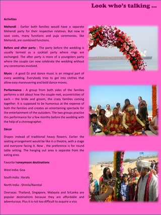 Look who’s talking …

Activities

Mehendi : Earlier both families would have a separate
Mehendi party for their respective relatives. But now to
save costs, many functions and puja ceremonies, like
Mehendi, are combined functions.

Before and after party : The party before the wedding is
usually termed as a cocktail party where rings are
exchanged. The after party is more of a youngsters party
where the couple can now celebrate the wedding without
any ceremonies involved.

Music : A good DJ and dance music is an integral part of
every wedding. Everybody tries to get into clothes that
allow easy maneuvering and bold dance moves.

Performance : A group from both sides of the families
performs a skit about how the couple met, eccentricities of
each – the bride and groom, the crazy families coming
together. It is supposed to be humorous at the expense of
both the families and creates an entertaining spectacle for
the entertainment of the outsiders. The two groups practice
this performance for a few months before the wedding with
the help of a choreographer.

Décor

Drapes instead of traditional heavy flowers. Earlier the
seating arrangement would be like in a theatre, with a stage
and everyone facing it. Now , the preference is for round
table setting. The hanging out area is separate from the
eating area.

Favorite honeymoon destinations

West India: Goa

South India : Kerala

North India : Shimla/Nainital

Overseas: Thailand, Singapore, Malaysia and SriLanka are
popular destinations because they are affordable and
adventurous. Plus it is not too difficult to acquire a visa.
                                                                           27
                                                                           28
                                                                           29
                                                                           30
                                                                           31
                                                                           32
 