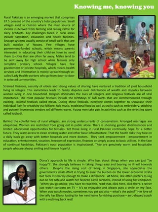 Knowing me, knowing you
Rural Pakistan is an emerging market that comprises
67.5 percent of the country’s total population. Small
villages exist in clusters where the main source of
income is derived from farming and raising cattle for
dairy products. Key challenges faced in rural areas
include sanitation, education and health facilities.
Sewage systems usually consist of small wells that are
built outside of houses. Few villages have
government-funded schools, which means parents
interested in educating their children have to send
them to cities that are often far away. Males tend to
be sent away for high school while females only
complete primary school. Villages have few
government or private hospitals, which means health
services and information is mostly spread through so-
called Lady Health workers who go from door-to-door
in selected communities.

Strained finances, security of elders and strong values of sharing have nurtured a tradition of joint household
living in villages. This sometimes leads to family disputes over distribution of wealth and disputes between
women living in one household. Religion dominates the lives of villagers and religious festivals are of vital
importance. The most popular festivals include the birthdays of Sufi saints that are commemorated through
exciting, colorful festivals called melas. During these festivals, everyone comes together to showcase their
individual flair for creativity via folklore, folk music, traditional food as well as crafts such as embroidery, stitching
and pottery. Numerous vendors sell different wares. Young men take part in activities such as the wrestling sport
called kabbadi.

Behind the colorful lives of rural villagers, are strong undercurrents of conservatism. Arranged marriages are
ubiquitous. Women are restricted from going out in public alone. There is shocking gender discrimination and
limited educational opportunities for females. Yet those living in rural Pakistan continually hope for a better
future. They want access to clean drinking water and other basic infrastructure. That the health risks they face on
a daily basis go away with better hospitals and more doctors. They seek empowerment - empowerment in
education, entertainment, vocation, freedom of expression, finances or simply access to basic utilities. In the face
of continual hardships, Pakistan’s rural population is inspirational. They are genuinely warm and hospitable
people who are always smiling and forever hopeful.


                             Diana’s approach to life is simple. Why fuss about things when you can just “be
                             happy”? She strongly believes in taking things easy and bearing no ill will towards
                             others. Despite the rising cost of living in Singapore, she appreciates the
                             governments small effort in trying to ease the burden on the lower economic strata
                             but feels it is barely enough to make a difference. At home, she often prefers to veg
                             out on her sofa and watch her favorite Tamil cartoons, instead of using her computer.
                             “When you go online, you have to read this, read that, click here, click there. I rather
                             just watch cartoons on TV – it’s so enjoyable and always puts a smile on my face.
                             When you watch movies, sometimes you get sad also – what’s the point?” Her love of
                             the telly has Diana lusting for her next home furnishing purchase – an L-shaped couch
                             with a reclining back rest!
 