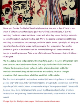 Move over Greeks. The Big Fat Wedding is happening now, and in Asia. If there is one
event in a lifetime when families let go of their wallets and inhibitions, it is at the
wedding. The heady mix of traditional rituals with what they see on the big screen tells
us something about a cultural melting pot. Why is the seating arrangement at Chinese
weddings in the Western banquet style, while the food is always typically local? Why are
some families choosing to forego inviting everyone they know, rather fly a smaller
number of guests to an intimate seaside resort for the big day? To find answers, we
turned to wedding planners. Get a sense of the color and flamboyance in the first issue
of this year.
We then get up close and personal with village folks. Even as the wave of migration from
rural to urban areas continues unabated, the majority of Asia’s inhabitants live in
villages. But they are no longer isolated: mobile phones, television and better
transportation means they are well connected with the city. That has changed
everything: their expectations, what they want their children to be.

The discontent with politics and national leadership is a recurring theme. It is making
people angry and tense. India’s Outlook magazine brought out a special issue called ‘The
Age of Rage’ this month. Should businesses be wary of the angry customer? They should,
because he or she is no longer going to accept shoddy products or broken promises.
Wassup is an early warning system of consumer sentiment, so be mindful of what we
report.
Plunge right in. At eighty-two pages, this is our meatiest issue ever.
 