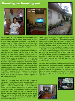 Knowing me, knowing you

                                             Her son Adam, in the
                                             living room




      Safida and her dad


Safida, who is 31, lives with her parents and her four-         Safida’s biggest challenge is having to travel around on
year-old adopted son in a hilly Malay village in Kuala          her wheelchair. She contracted a fever when young and
Lumpur called Kampung Palimbayan. The village is                gradually lost control over her motor abilities. The
situated close to the city centre and, as a result, many        limited infrastructure and facilities available for the
developers flock to the village to set up retreats for          physically disabled makes it hard to earn a living.
people looking for a quick escape from the city.                Currently, when she needs to travel, her parents have
                                                                no choice but to carry her down the steep stairs of her
The village isn’t your typical village scene as community       home. Their health is her biggest worry, especially with
ties are not very strong, perhaps due to the close              the strain of transporting her to work and back
proximity to Kuala Lumpur. Safida commutes to the city          everyday. However, thanks to technology and her good
to work. She works from 8 in the morning until around 6         command of English, she has found a solution - an
at night as a secretary/ receptionist at an oil and gas         online English tutoring job which will give her the
company situated 45 minutes away. She earns RM1500              freedom to work from home.
(US$476) every month. Her parents sell nasi lemak (rice
cooked with coconut) every morning at the local market          She hopes the government will be more supportive of
and run a small catering business. On a good day, they          their community and provide more job placements and
make RM200 (US$63). They have a comfortable life with           facilities for the disabled. Despite her challenges, she
their combined household income. Her home is simple             has never given up and plans to set up a school after
with all the basic amenities. She has a car, two televisions    she moves back to her dad’s hometown in Perak where
and subscribes to cable TV and wireless internet. The           there is a stronger knit of family and community to
family loves to watch Masterchef Malaysia together as           support her.
her parents love to cook.

Safida isn’t the typical village folk either. She’s more tech
savvy than most and uses an Asus laptop to update her
blog (www.girlonchairblog.blogspot.com), a Blackberry
phone to connect with her friends and also teaches her
son to type and use the internet using an Android Tablet.
She says, “There is no limit when it comes to education
these days” and hopes that she can prepare him to
become someone useful like a doctor or a pilot who is
able to take care of the family. Her son speaks English
and Malay and goes to an established English medium                                                 30
Smart Reader Kid preschool.
 