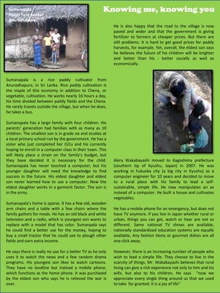 Sumanapala                                            Knowing me, knowing you
 Paddy field worker
 Anuradhapura
                                                            He is also happy that the road to the village is now
                                                            paved and wider and that the government is giving
                                                            fertilizer to farmers at cheaper prices. But there are
                                                            still problems. It is hard to get good prices for paddy
                                                            harvests, for example. Yet, overall, the eldest son says
                                                            he believes the future of his children will be brighter
                                                            and better than his - better socially as well as
                                                            economically.


Sumanapala is a rice paddy cultivator from
Anuradhapura, in Sri Lanka. Rice paddy cultivation is
the staple of this economy in addition to Chena, or
vegetable, cultivation. He works nearly 16 hours a day,
his time divided between paddy fields and the Chena.
He rarely travels outside the village, but when he does,
he takes a bus.

Sumanapala has a large family with four children. His
parents’ generation had families with as many as 10
children. The smallest son is in grade six and studies at
a local primary school run by the government. He has a
sister who just completed her O/Ls and his currently
hoping to enroll in a computer class in their town. This
will likely place a strain on the family’s budget, but
they have decided it is necessary for the child.            Akira Wakabayashi moved to Kagoshima prefecture
Sumanapala has never touched a computer, but his            (southern tip of Kyushu, Japan) in 2007. He was
younger daughter will need the knowledge to find            working in Fukuoka city (a big city in Kyushu) as a
success in the future. His eldest daughter and eldest       computer engineer for 10 years and decided to move
son never learned how to use a computer. Now the            to a rural place with his family to lead a self-
eldest daughter works in a garment factor. The son is       sustainable, simple life. He now manipulates an ax
in the army.                                                instead of a computer. He built a house and cultivates
                                                            vegetables.
Sumanapala’s home is sparse. It has a few old, wooden
arm chairs and a table with a few chairs where the          He has a mobile phone for an emergency, but does not
family gathers for meals. He has an old black and white     have TV anymore. If you live in Japan whether rural or
television and a radio, which is youngest son wants to      urban, things you can get, watch or hear are not so
replace with a model that has color. Sumanpala says         different. Same national TV shows are available,
he could find a better use for the money, hoping to         nationally standardized education systems are equally
buy a small tractor that he could use to plough other       available, Any fashion items or gourmet dishes are all
fields and earn extra income.                               one click away.

He says there is really no use for a better TV as he only   However, there is an increasing number of people who
uses it to watch the news and a few random drama            wish to lead a simple life. They choose to live in the
programs. His youngest son likes to watch cartoons.         scarcity of things. Mr. Wakabayashi believes that rural
They have no landline but instead a mobile phone,           living can give a rich experience not only to him and his
which functions as the home phone. It was purchased         wife, but also to his children. He says “now we
by the eldest son who says he is relieved the war is        appreciate every single thing around us that we used
                                                                                                      31
over.                                                       to take for granted. It is a joy of life”
 