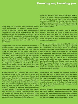 Knowing me, knowing you



                                                             Wang watches TV and uses her computer after work at
                                                             home for an hour or two. National news and local news
                                                             are her favorite content. Wang’s most often watched
                                                             channels are CCTV 13, the Liaoning provincial channel
                                                             and Liaoning local channels. The motivation of watching
                                                             TV is she wants to know government’s policies and what
Wang Dong is a 34-year-old rural doctor who lives in         happened around her
Linhai, a county level city in China’s Liaoning Province.
Inspired by her friend’s parents, Wang decided to study      She also likes reading her friends’ diary at their QQ
medicine at Linghai Hygiene School when she was young        spaces. It is the main way for her to understand what’s
and has received her professional certificate. Wang’s        going on with them, what do they worry about and
husband runs his own shipping business, and they have        what are the things they are happy about. She also
a 12-year-old daughter. Both Wang’s parents and her          reads newspapers at work and especially focuses on
parents-in-law are from and now still live in the            recruitment information.
countryside.
                                                             Wang and her husband make around 2,500 yuan per
Wang’s family used to live in a one-story house that is      month. She thinks their income is not high enough and
made of red bricks. They had to sell it since the land was   the “comfortable life” has not yet arrived. “If I see a bag
needed by developers two years ago, and their old            that I like, I cannot buy it because I cannot afford,” she
house has since been knocked down. They bought a             said. Wang also dreams of traveling. But she doesn’t
new apartment by using the money from selling the old        have the money. The only place that she has travelled to
one. Wang’s family moved into the new apartment two          is Qianshan mountain in Anshan, the same province that
years ago. It is in a newly built brick blocks on the edge   she currently lives in. Wang is not a sophisticated
of the city. People living in the neighborhood are also      consumer for fashion and beauty products. She mainly
from rural families. There are very few cars parked in       purchases low-end Chinese skincare brands such as Da
the neighborhood, and those cars that are there are          Bao. However, she desires to go to a beauty salon since
entry models. Some families with ground floor flats          her girlfriends who are able to afford to go are using
even keep the habit of rural lifestyle, growing their own    direct-sale cosmetics and skin care products bought at
vegetables on the first floor.                               that salon such as Chedoven.

Wang’s apartment has 2 bedrooms and 2 living rooms.          Wang worries about inflation. She thinks the inflation in
The overall feeling of the living space is simple and        the past few years is making things more and more
minimal, but bright. The dining room, kitchen and            unaffordable for average people like her. When I asked
bathroom are decorated in a green color. All big ticket      her how she deals with inflation, she replies that they
items in Wang’s apartment were mostly purchased from         “eat less meat”. “I only make 33 yuan per day, but the
local private shops through friend’s recommendations.        meat (pork) price is now 17 RMB per half kilogram, so I
They are currently using home appliances, including a        have to look for discounted meat from supermarket
Samsung desk computer mixed with parts of other              everyday,” Wang said.
brands, a Panasonic TV, a Royal Star refrigerator and an
unknown domestic brand air conditioner. Wang prefers         However, Wang still feels optimistic about the future of
joint venture brands because Chinese brands are still in     her family. She thinks the government will launch better
the process of learning advanced technology from             policies that are going to benefit more people. She also
foreign brands, but most of the time she can only afford     believes her family will be able to have a “comfortable
domestic brands. She also uses Nokia cell phone.             life” because they will work more and work harder.
                                                                                                   33
 
