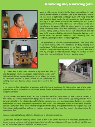Knowing me, knowing you

                                                Maria is a 32-year-old living in Deli Serdang, a second-tier city near
                                                Medan, North Sumatra in Indonesia. She is the mother of a 7-year-
                                                old son. Maria is optimistic and tough. Even with rising prices for
                                                food and other basic goods, she still manages her family’s needs by
                                                working as a high school teacher in the morning and as a private
                                                teacher twice a week in the afternoon. Her husband works for a
                                                manufacturer in Medan. While life seems slow in her small city,
                                                things continually move faster with technology - TV, internet, mobile
                                                phones. Family drama, music shows and infotainment are her
                                                favorite TV programs, but her attention is frequently diverted to her
                                                mobile while she watches television. She constantly chats on
                                                Facebook, updating her status and posting photos.

                                                “The government is busy with their own concerns. They don’t think
                                                of us, their citizens,” she says. “Politicians are busy creating their
                                                good images. Political parties race to get our hearts by doing social
                                                activities. I only care about my family life - how to run it well, make
                                                sure my child gets a better education. I hope we can buy our own
                                                house next year and no longer live in my parents’ home.”




Taju Sarker, who is also called Tajuddin, is a painter who lives in
rural Bangladesh. He also works as an electrician and earns a salary
that is slightly higher compared to others in his village. His income
has increased recently as more people in his community are
building their own homes, which means they need to hire a
painter.
In his home, he has a television, a transistor and other home appliances. He has no clear idea of any major
purchases he would like to make in the future, adding that he would rather save his money than spend it on any
one particular item.

Tajuddin has two sons: One is 7 and the other is only two. His eldest son attends a school located at the end of
their street. The family watches mainly Bangla movies on TV as well as dance shows - apparently Hindi TV dance
shows are a big hit in the villages. None of the family members have ever used a computer. But there is a mobile
phone repair store that just opened right next to their home. They have gone to this store to watch its owner
work on a computer. When asked whether the government is doing enough to help the nation’s poor, Taju said:
“I do not care as long as I live well and my children grow up well, I am more than happy. I do not care what the
government does.”

He owns two mobile phones, which his children use to talk to their relatives.

Tajuddin said he did not want any photos taken of him or his family. He insisted it was better not to take any
                                                                                             35
photos because his house was being renovated and his wife was not present. He said he did not want to send
out an “unfinished” photo of his life for the world to see.
 