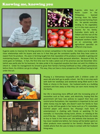 Knowing me, knowing you
                                                                                        Eugenio, who lives of
                                                                                        North Luzon in the
                                                                                        Philippines,        learned
                                                                                        farming from his father
                                                                                        who learned farming from
                                                                                        his. He spends everyday
                                                                                        tending to his vegetables
                                                                                        as it is the main source of
                                                                                        income for his family.
                                                                                        Everyday starts early at
                                                                                        430am and the rest of the
                                                                                        day is spent instructing his
                                                                                        employed workers hands-
                                                                                        on or conversing with
                                                                                        agricultural specialist on
                                                                                        different crop issues.
Eugenio seeks to improve his farming practice to remain competitive in the market. He makes sure to establish
close relationships with his buyers and sees to it that they get the consistent quality that they have come to
expect from his produce. His years in farming taught him that reputation of his produce is valuable in gaining and
maintaining buyers. He knows that his chosen livelihood requires daily personal attention. Because of this, he
rarely goes on holidays. In fact, the first time ever he rode a plane out of his province was last December 2011
(which was partly also for his business). He takes pride in his respected vocation but does not wish his children to
inherit it. Under his management he strived to grow their family’s farming livelihood so that, unlike generations
before them, his children can go to college. This way, they can have a more prosperous life without having to toil
under the sun.

                                                  Phuong is a Vietnamese housewife with 2 children under 10
                                                  years old who both go to public school. Her life is non-stop work
                                                  with both her weekdays and weekends being filled work in the
                                                  fields or chores in the house. Her husband works as a building
                                                  assistant and lives away so that they can earn more money for
                                                  the family.

                                                  Her life is becoming more difficult with the increasing price of
                                                  necessities such as fuel, water, and electricity, hoping that the
                                                  government will have new policies to support their lives and
                                                  control price fluctuations. Her reputation is important to her and
                                                  while money may be tight, she doesn’t want her family to ‘lose
                                                  face’ so she still has goods in her home such as a TV, motorbike,
                                                  CD/VCD player and electric fan. Phuong’s main form of
                                                  entertainment is chatting with friends or watching TV for
                                                  normally 1-2 hours/day during lunch, dinner, or relaxing at the
                                                  end of the day. Computers aren’t something she feels she needs
                                                  to buy or have in her home yet: she believes that because she
                                                  has never needed one before, her money will be better spent on
                                                  other products more essential to her family’s lifestyle like her
                                                  mobile phone that she uses to keep in contact with her husband
                                                  living away.                                    36
 