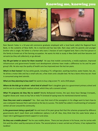 Knowing me, knowing you




Ram Naresh Yadav is a 32-year-old commerce graduate employed with a local bank called the Regional Rural
Bank, in the outskirts of New Delhi. He is married and has two kids. Ram stays with his parents and younger
brother who is single. His father is a farmer who owns 1 hectare of semi irrigated land. Ram is the first person in
the family to break out of the farming occupation. He wants his kids to study in New Delhi and then become civil
servants (as they call collectors), or go abroad.

Has life got better or worse for them recently? He says that mobile connectivity, a media explosion, improved
infrastructure and government funded rural development schemes have made a difference to his and his peer
group’s life. He also says the quality of health care has improved over the last ten years.

What's in their homes? He has white goods, including a TV, refrigerator, washing machine, water heater, fan, etc.
He drives a motor bike and has a small sofa set, a few chairs and a double bed. He has a bone china tea set. Food
is consumed using steel utensils.

What are they planning to buy next? He wants to buy a big screen TV and a DVD player.

Where do the kids go to school - what kind of school? Ram’s daughter goes to a government primary school and
and his son to a local English medium school, which they call a convent school.

What TV programs do they like to watch? Mostly Bollywood movies, the quiz show Kaun Banega Crorepati,,
laughter shows and news on Aaj Tak or India TV (instead of saying news he mentioned channel names).

Have they ever used a computer? Yes. Ram says that most of the youngsters in his village want to learn how to
use a computer because that is perceived as the key to success. This belief has aided in mushrooming of computer
centers all over around the community.

Is the government doing a good job? He and most of his peer group feel that the schemes proposed by different
governments don’t reach them and middlemen siphons it all off. Also, they think that the caste factor plays a
major role in getting government support in rural areas.

Do they use a mobile phone? Yes he uses mobile phone. There are two phones in his house, one he carries with
him and the other used by everyone at home. The second phone is never carried out of home, it has replaced the
landline!                                                                                 37
                                                                                          45
 