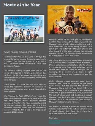 Movie of the Year




                                                          Malaysia’s Movie of the Year goes to controversial
                                                          local film ‘Nasi Lemak 2.0.’ The comedy, named after
                                                          Malaysia’s national dish, takes an unflinching look at
                                                          racial stereotypes that persist among the locals. ‘Nasi
                                                          Lemak 2.0’ tells a story of a Malaysian Chinese chef
                                                          who, ignorant of the other cultures that comprise
TAIWAN: YOU ARE THE APPLE OF MY EYE
                                                          Malaysia, discovers the meaning of being Malaysian on
                                                          his journey to learn about local cuisine.
The blockbuster ‘You Are the Apple of My Eye’ has
become the highest-grossing Chinese-language movie
                                                          One of the reasons for the popularity of ‘Nasi Lemak
in Taiwan. The film has grossed NT$410 million
                                                          2.0’ is the fact that it originated from Namewee, a
(US$13.54 million) at the box office in Taiwan since
                                                          Chinese Malaysian who shot to fame after he released
its release in August.
                                                          a controversial song fused with Malaysia’s national
                                                          anthem that aired his views of Malaysia and its
The romantic comedy adapted from one of Ko's
                                                          leadership. In a country where media is highly
novels, which opened in Hong Kong theaters on Oct.
                                                          controlled, his bravery and transparency won him
20, depicts the life of a troubled high-school boy who
                                                          many supporters.
falls in love with a girl who is adored by almost every
boy in her class.
                                                          While Hollywood movies dominate screen time in
                                                          Malaysia, ‘Nasi Lemak 2.0’ is one of the few locally-
Taiwan movie critics have said the film's ability to
                                                          made movies that has captured the attention of
arouse the "collective memory" of audiences in
                                                          Malaysians. Many look to ‘Nasi Lemak 2.0’ as an
reliving their high-school years is what has made the
                                                          honest portrayal of life in Malaysia, in a society where
film so popular.
                                                          media tend to gloss over sensitive issues, such as race.
                                                          The style of acting, script and characters is uniquely
After ‘You Are the Apple of My Eye’ was released to
                                                          Malaysian, and local references to typical Malaysian
audiences in Taiwan and Hong Kong, some large-scale
                                                          problems, such as the well-known poor quality of
plots have triggered intense discussion between
                                                          Malaysian made cars, is also included.
moviegoers. Therefore, the movie successfully passed
the Chinese mainland film censorship board, the
                                                          This theme of finding a Malaysian identity clearly
production company behind the film immediately
                                                          reflects a cultural shift. In the past, we were less aware
announced that the film is set to hit theaters on
                                                          of racial divides, but these days, there is a
January 6, 2012 in China.
                                                          hyperawareness towards racial lines.

                                                          The trailer:
                                                          http://www.youtube.com/watch?v=3QyRzSKuwkY&fe
                                                          ature=related
 