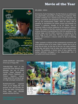 Movie of the Year
                                    SRI LANKA : VIDHU

                                    Directed by Asoka Handagama, the film features an adolescent
                                    boy called Vidhu, presumably, an offspring of a politician. With
                                    no birth certificate, he is denied access to free education. His
                                    mother, a prostitute and pickpocket, educates him and pushes
                                    him up the socioeconomic ladder. With his inborn skill of
                                    speaking, he overwhelms the whole country and achieves his
                                    dreams. A politician, thought to be his father, tries to
                                    maneuver Vidhu to attract audiences to his superior’s election
                                    rallies. The catalyst of the film revolves around the politician’s
                                    arduous attempt at manipulating the child into speaking on the
                                    political stage, and the child’s resistance to speaking on the
                                    school stage at the same time. The story entails a layer of
                                    fantasy, and achieves a closure similar to that of Slumdog
                                    Millionaire.

                                    ‘Vidhu’ presents a criticism of the contemporary economic and
                                    socio-political issues of Sri Lanka. Vidhu’s mother has to sin to
                                    keep the son alive. As she says to the son, her value vacillates
                                    by the day, and when it has no value, she cannot help but pick
                                    pockets. The politician, a former lover of hers, typifies a Sri
                                    Lankan politician entrapped in the impenetrable mire of
                                    corruption and misuse of power.



JAPAN: KOKIRUKO – ZAKA KARA
(From Up on Poppy Hill)

‘Kokuriko-Zaka Kara’ is the
second film from director Goro
Miyazaki, the son of Ghibli
founder Hayao Miyazaki. It
adapts Chizuru Takahashi and
Tetsuro     Sayama's     original
manga about the coming of age
of a high school girl named Umi.

Bunkatsushin.com       reported
‘From up on Poppy Hill’ had
grossed over 587,337,400 yen
at the box office. During these
three days, over 445,000
people watched this film.

http://www.youtube.com/watc
h?v=c2hBnA-R4uw
 