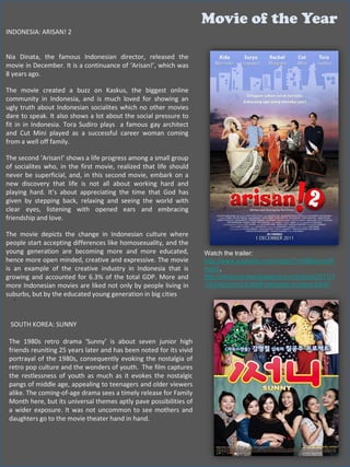 Movie of the Year
INDONESIA: ARISAN! 2


Nia Dinata, the famous Indonesian director, released the
movie in December. It is a continuance of ‘Arisan!’, which was
8 years ago.

The movie created a buzz on Kaskus, the biggest online
community in Indonesia, and is much loved for showing an
ugly truth about Indonesian socialites which no other movies
dare to speak. It also shows a lot about the social pressure to
fit in in Indonesia. Tora Sudiro plays a famous gay architect
and Cut Mini played as a successful career woman coming
from a well off family.

The second ‘Arisan!’ shows a life progress among a small group
of socialites who, in the first movie, realized that life should
never be superficial, and, in this second movie, embark on a
new discovery that life is not all about working hard and
playing hard. It’s about appreciating the time that God has
given by stepping back, relaxing and seeing the world with
clear eyes, listening with opened ears and embracing
friendship and love.

The movie depicts the change in Indonesian culture where
people start accepting differences like homosexuality, and the
young generation are becoming more and more educated,                Watch the trailer:
hence more open minded, creative and expressive. The movie           http://www.youtube.com/watch?v=MBIpmmW
is an example of the creative industry in Indonesia that is          AayE,
growing and accounted for 6.3% of the total GDP. More and            http://ekonomi.kompasiana.com/bisnis/2011/1
more Indonesian movies are liked not only by people living in        1/24/ekonomi-kreatif-berbasis-budaya-lokal/
suburbs, but by the educated young generation in big cities
  .


 SOUTH KOREA: SUNNY

 The 1980s retro drama ‘Sunny’ is about seven junior high
 friends reuniting 25 years later and has been noted for its vivid
 portrayal of the 1980s, consequently evoking the nostalgia of
 retro pop culture and the wonders of youth. The film captures
 the restlessness of youth as much as it evokes the nostalgic
 pangs of middle age, appealing to teenagers and older viewers
 alike. The coming-of-age drama sees a timely release for Family
 Month here, but its universal themes aptly pave possibilities of
 a wider exposure. It was not uncommon to see mothers and
 daughters go to the movie theater hand in hand.
 