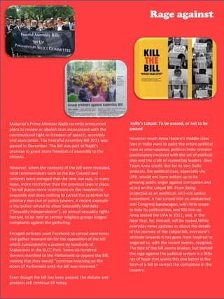 Rage against




Malaysia’s Prime Minister Najib recently announced plans to review or abolish
laws inconsistent with the constitutional right to freedom of speech, assembly
and association. The Peaceful Assembly Bill 2011 was passed in December.
The bill was part of Najib’s promise to grant more freedom of assembly to the
citizens.
 Malaysia’s Prime Minister Najib recently announced                India’s Lokpal: To be passed, or not to be
However, when the contents inconsistent with the                  passed
 plans to review or abolish laws of the bill were revealed, local commentators such
as the Bar Councilto freedom of speech, assembly
 constitutional right and netizens were enraged that the new law was, in many
ways, more restrictive than the previous laws in place. The bill placesmuch Anna Hazare’s middle-class
 and association. The Peaceful Assembly Bill 2011 was             However more
restrictions on the freedom was part of Najib’s does nothing tofans in Indiapotential
 passed in December. The bill    to assemble and                   curtail the want to paint the entire political
                                                                  class as unscrupulous, political India remains
for arbitrary exercise of police of assemblyrecent example is the police refusal to
 promise to grant more freedom powers. A to the
                                                                  passionately involved with the art of political
allow Seksuality Merdeka (“Sexuality Independence”), an annual sexuality
 citizens.
rights festival, to be held as certain religious groups lodged complaints against rooted big leaders. Give
                                                                  play and the craft of
the gathering. the contents of the bill were revealed,
 However, when                                                    Team Anna credit. But for its two Delhi
 local commentators such as the Bar Council and                   protests, the political class, especially the
Enragedwere enraged that the new law was, in awareness and UPA, would not have woken up to its
 netizens netizens used Facebook to spread many                    gather momentum
for themore restrictivethe bill which culminatedplace.protest by growing public anger against corruption and
 ways,   opposition of than the previous laws in in a              hundreds of
                                                                  acted on the Lokpal Bill. From being
Malaysians in more restrictions on the freedom to lawyers marched to the
 The bill places the KLCC Park. Some six hundred
                                                                  projected as an apolitical, anti-corruption
Parliament to does nothing Bill, vowing that they would “continue knocking on the
 assemble and oppose the to curtail the potential for
doors of Parliamentpolice the bill was removed."
 arbitrary exercise of   until powers. A recent example           movement, it has turned into an unabashed
 is the police refusal to allow Seksuality Merdeka                anti-Congress bandwagon, with little scope
Even though the bill has beenannual sexuality rights and protestshide its politicaltill and RSS link-up.
 (“Sexuality Independence”), an passed, the debate                to still continue bias
today. to be held as certain religious groups lodged
 festival,                                                        Anna tested the UPA in 2011, and, in the
 complaints against the gathering.                                New Year, he, himself, will be tested.While
                                                                  everyday news updates us about the details
 Enraged netizens used Facebook to spread awareness               of the journey of the Lokpal bill, everyone’s
 and gather momentum for the opposition of the bill               attitude towards it has gone from inspired to
 which culminated in a protest by hundreds of                     angered to, with the recent events, resigned.
 Malaysians in the KLCC Park. Some six hundred                    The fate of the bill seems shaken, but behind
 lawyers marched to the Parliament to oppose the Bill,            the rage against the political system is a little
 vowing that they would “continue knocking on the                 ray of hope that wants this one baton in the
 doors of Parliament until the bill was removed."                 form of a bill to correct the corruption in the
                                                                  country.
Even though the bill has been passed, the debate and
protests still continue till today.
                                                                                                  47
 
