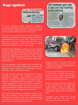 Rage against




  Sri Lanka's parliament passed controversial legislation
  recently that will allow the government to acquire enterprises
  or assets it deems underperforming or underutilized, despite
  concerns the bill could hit investment in the country.

  The new law will pave the way for the state to acquire 37
  properties, including from two listed companies it has said are
  underperforming. Leases on the assets, mainly land, were
Sri Lanka's or sold at a discount years ago legislation
  given awayparliament passed controversialeither as an recently that will allow the government to
  incentive for investment or with the aim that loss-making
acquire enterprises or assets it deems underperforming or underutilized, despite concerns the bill
  state-owned enterprises could be turned around.
could hit investment in the country.
The new law will pave the way for the state to acquire 37 properties, including from two listed
   President Mahinda Rajapaksa's ruling party has been strongly
companies it has said are underperforming. Leases on the assets, mainly land, were given away
   criticized by opposition parties and leading business chambers
orfor seeking discount years ago either as an incentive for investment or with the aim that loss-
    sold at a to expedite the bill without public discussion and
making state-owned enterprises could be turned around.
   without any opportunity for the properties' holders to argue
President Mahinda Rajapaksa's ruling the owners been strongly criticized by opposition parties and
   against their listing.The government says party has will be
leading business chambers forwhat criteria expedite the bill without public discussion and without
   compensated, but it is not clear seeking to compensation
any opportunity on. the properties' holders to argue against their listing.The government says the
   would be based for
owners will be compensated, but it is not clear what criteriaEnraged residents of San Juan Cityon. the
                                                                   compensation would be based in
The main opposition UnitedNational Party said during the the debate that the a would damage
   The main opposition United National Party said during          Philippines threwbill homemade grenade at
                                                                  the government demolition team who arrived
investor that the bill would damage investor investment
   debate sentiment and discourage foreignsentiment andin the $50 billion economy, hindering Sri
                                                                  to tear down the shanties.
Lanka's post-war development. the $50 billion economy,
   discourage foreign investment in
The asset Sri Lanka's post-war development.
   hindering acquisition bill allows the government to appoint authorities to manage "in the interests
                                                                  Homes of some 300 people were torn down
of the national economy”. The opposition argued that the bill violates 2011country's constitution to
                                                                  in January the as people were forced
   The asset acquisition bill allows the government to appoint
and should not be debated while a rulingof thefundamental evacuate the against it is pending. given
   authorities to manage "in the interests
                                                   on a national   rights case area. Settlers had been
Though Rajapaksa has said the bill will be a violates the acquire the specified properties, demolition,
   economy”. The opposition argued that the bill 'one-off' to     notices by the government on the
economists, investors, state officials be debated whilepoliticians few heeded heeded the notice.
   country's constitution and should not      and opposition a    but have warned it amounts to
nationalization and couldrights casebusiness confidence.
   ruling on a fundamental damage against it is pending.
"ItThough Rajapaksa has said the bill will be a investorsto large scale will be worried," Frontier out
    will impact larger projects and potentially 'one-off' of      Residents, homeless and hapless, lashed
Research economistproperties, economists,told Reuters.
   acquire the specified Amal Sandarathne investors, state        to the government for not giving them
A officials bank economist speaking on condition of anonymity said the way in About 50 people were
   senior and opposition politicians have warned it amounts to    enough support . which the bill had
   nationalization and could damage business confidence.          injured , due to the onslaught of bottles and
been introduced risked discouraging investors.
                                                                       mini-grenades being fired at the demolition
  "It will impact larger projects and potentially investors of large   team.
  scale will be worried," Frontier Research economist Amal
  Sandarathne told Reuters.A senior bank economist speaking            According to local officials, the clearing
  on condition of anonymity said the way in which the bill had         operations will pave the way for the
  been introduced risked discouraging investors.                       construction of the San Juan 48 hall.
                                                                                                    City
 