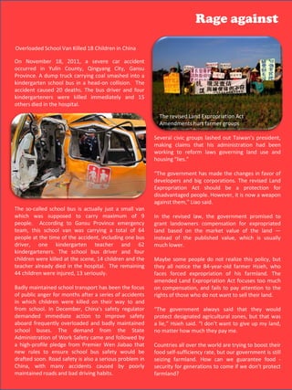 Rage against

Overloaded School Van Killed 18 Children in China

On November 18, 2011, a severe car accident
occurred in Yulin County, Qingyang City, Gansu
Province. A dump truck carrying coal smashed into a
kindergarten school bus in a head-on collision. The
accident caused 20 deaths. The bus driver and four
kindergarteners were killed immediately and 15
others died in the hospital.

                                                           The revised Land Expropriation Act
                                                           Amendments hurt farmer groups

                                                         Several civic groups lashed out Taiwan’s president,
                                                         making claims that his administration had been
                                                         working to reform laws governing land use and
                                                         housing “lies.”

                                                         “The government has made the changes in favor of
                                                         developers and big corporations. The revised Land
                                                         Expropriation Act should be a protection for
                                                         disadvantaged people. However, it is now a weapon
                                                         against them," Liao said.
The so-called school bus is actually just a small van
which was supposed to carry maximum of 9                 In the revised law, the government promised to
people. According to Gansu Province emergency            grant landowners compensation for expropriated
team, this school van was carrying a total of 64         land based on the market value of the land —
people at the time of the accident, including one bus    instead of the published value, which is usually
driver, one kindergarten teacher and 62                  much lower.
kindergarteners. The school bus driver and four
children were killed at the scene, 14 children and the   Maybe some people do not realize this policy, but
teacher already died in the hospital. The remaining      they all notice the 84-year-old farmer Hsieh, who
44 children were injured, 13 seriously.                  faces forced expropriation of his farmland. The
                                                         amended Land Expropriation Act focuses too much
Badly maintained school transport has been the focus     on compensation, and fails to pay attention to the
of public anger for months after a series of accidents   rights of those who do not want to sell their land.
in which children were killed on their way to and
from school. In December, China's safety regulator       “The government always said that they would
demanded immediate action to improve safety              protect designated agricultural zones, but that was
aboard frequently overloaded and badly maintained        a lie,” Hsieh said. “I don’t want to give up my land,
school buses. The demand from the State                  no matter how much they pay me.
Administration of Work Safety came and followed by
a high-profile pledge from Premier Wen Jiabao that       Countries all over the world are trying to boost their
new rules to ensure school bus safety would be           food self-sufficiency rate, but our government is still
drafted soon. Road safety is also a serious problem in   seizing farmland. How can we guarantee food -
China, with many accidents caused by poorly              security for generations to come if we don’t protect
maintained roads and bad driving habits.                 farmland?                            49
 