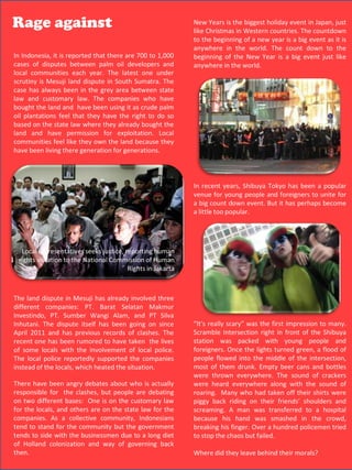 Rage against                                                New Years is the biggest holiday event in Japan, just
                                                            like Christmas in Western countries. The countdown
                                                            to the beginning of a new year is a big event as it is
                                                            anywhere in the world. The count down to the
In Indonesia, it is reported that there are 700 to 1,000    beginning of the New Year is a big event just like
cases of disputes between palm oil developers and           anywhere in the world.
local communities each year. The latest one under
scrutiny is Mesuji land dispute in South Sumatra. The
case has always been in the grey area between state
law and customary law. The companies who have
bought the land and have been using it as crude palm
oil plantations feel that they have the right to do so
based on the state law where they already bought the
land and have permission for exploitation. Local
communities feel like they own the land because they
have been living there generation for generations.



                                                            In recent years, Shibuya Tokyo has been a popular
                                                            venue for young people and foreigners to unite for
                                                            a big count down event. But it has perhaps become
                                                            a little too popular.




  Local representatives seeks justice, reporting human
 rights violation to the National Commission of Human
                                        Rights in Jakarta



The land dispute in Mesuji has already involved three
different companies: PT. Barat Selatan Makmur
Investindo, PT. Sumber Wangi Alam, and PT Silva
Inhutani. The dispute itself has been going on since        “It’s really scary” was the first impression to many.
April 2011 and has previous records of clashes. The         Scramble Intersection right in front of the Shibuya
recent one has been rumored to have taken the lives         station was packed with young people and
of some locals with the involvement of local police.        foreigners. Once the lights turned green, a flood of
The local police reportedly supported the companies         people flowed into the middle of the intersection,
instead of the locals, which heated the situation.          most of them drunk. Empty beer cans and bottles
                                                            were thrown everywhere. The sound of crackers
There have been angry debates about who is actually         were heard everywhere along with the sound of
responsible for the clashes, but people are debating        roaring. Many who had taken off their shirts were
on two different bases: One is on the customary law         piggy back riding on their friends’ shoulders and
for the locals, and others are on the state law for the     screaming. A man was transferred to a hospital
companies. As a collective community, Indonesians           because his hand was smashed in the crowd,
tend to stand for the community but the government          breaking his finger. Over a hundred policemen tried
tends to side with the businessmen due to a long diet       to stop the chaos but failed.
of Holland colonization and way of governing back
then.                                                       Where did they leave behind their morals?
 
