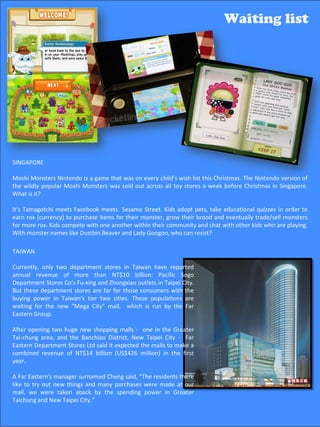 Waiting list                                                                   Waiting list




 SINGAPORE

 Moshi Monsters Nintendo is a game that was on every child’s wish list this Christmas. The Nintendo version of
 the wildly popular Moshi Monsters was sold out across all toy stores a week before Christmas in Singapore.
 What is it?

 It’s Tamagotchi meets Facebook meets Sesame Street. Kids adopt pets, take educational quizzes in order to
 earn rox (currency) to purchase items for their monster, grow their brood and eventually trade/sell monsters
 for more rox. Kids compete with one another within their community and chat with other kids who are playing.
 With monster names like Dustbin Beaver and Lady Googoo, who can resist?

 TAIWAN

 Currently, only two department stores in Taiwan have reported
 annual revenue of more than NT$10 billion: Pacific Sogo
 Department Stores Co's Fu-xing and Zhongxiao outlets in Taipei City.
 But these department stores are far for those consumers with the
 buying power in Taiwan’s tier two cities. These populations are
 waiting for the new “Mega City” mall, which is run by the Far
 Eastern Group.

 After opening two huge new shopping malls - one in the Greater
 Tai-chung area, and the Banchiao District, New Taipei City - Far
 Eastern Department Stores Ltd said it expected the malls to make a
 combined revenue of NT$14 billion (US$426 million) in the first
 year.

 A Far Eastern's manager surnamed Cheng said, “The residents there
 like to try out new things and many purchases were made at our
 mall, we were taken aback by the spending power in Greater
 Taichung and New Taipei City.”
                                                                                             53
 