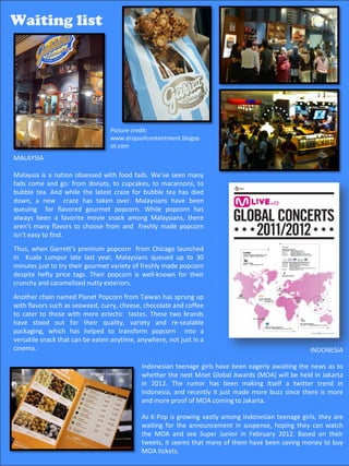 Waiting list:
 Waiting list
Food- crazy Malaysians queue for popcorn




                                  Picture credit:
                                  www.dropsofcontentment.blogsp
                                  ot.com
 MALAYSIA

 Malaysia is a nation obsessed with food fads. We’ve seen many
 fads come and go: from donuts, to cupcakes, to macaroons, to
 bubble tea. And while the latest craze for bubble tea has died
 down, a new craze has taken over. Malaysians have been
 queuing for flavored gourmet popcorn. While popcorn has
 always been a favorite movie snack among Malaysians, there
 aren’t many flavors to choose from and freshly made popcorn
 isn’t easy to find.
 Thus, when Garrett’s premium popcorn from Chicago launched
 in Kuala Lumpur late last year, Malaysians queued up to 30
 minutes just to try their gourmet variety of freshly made popcorn
 despite hefty price tags. Their popcorn is well-known for their
 crunchy and caramelized nutty exteriors.
 Another chain named Planet Popcorn from Taiwan has sprung up
 with flavors such as seaweed, curry, cheese, chocolate and coffee
 to cater to those with more eclectic tastes. These two brands
 have stood out for their quality, variety and re-sealable
 packaging, which has helped to transform popcorn into a
 versatile snack that can be eaten anytime, anywhere, not just in a
 cinema.                                                                                             INDONESIA

                                             Indonesian teenage girls have been eagerly awaiting the news as to
                                             whether the next Mnet Global Awards (MOA) will be held in Jakarta
                                             in 2012. The rumor has been making itself a twitter trend in
                                             Indonesia, and recently it just made more buzz since there is more
                                             and more proof of MOA coming to Jakarta.

                                             As K-Pop is growing vastly among Indonesian teenage girls, they are
                                             waiting for the announcement in suspense, hoping they can watch
                                             the MOA and see Super Junior in February 2012. Based on their
                                             tweets, it seems that many of them have been saving money to buy
                                                                                            54
                                             MOA tickets.
 