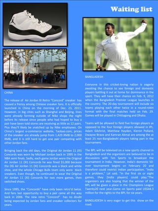 Waiting list                                                                          Waiting list




                                                                  BANGLADESH

                                                                  Everyone in this cricket-loving nation is eagerly
                                                                  awaiting the chance to see foreign and domestic
CHINA                                                             players battling it out at home for dominance in the
                                                                  sport. They will have their chance on Feb. 9, 2012
The release of Air Jordan XI Retro “Concord” sneaker has          when the Bangladesh Premier League launches in
caused a frenzy among Chinese sneaker fans. It is officially      the country. The 20-day tournament will include six
launched in China on the morning of Dec. 23, 2011.                teams playing each other twice in a round-robin
However, in big cities such as Shanghai and Beijing, lines        format with the final matches held on Feb. 29.
were already forming outside of Nike shops the night              Games will be played in Chittagong and Dhaka.
before its release since people who had hoped to buy a
pair have been told stores are receiving as little as 12 pairs.   Teams will be allowed to field five foreign players as
Plus they’ll likely be snatched up by Nike employees. On          opposed to the four foreign players allowed in IPL.
China’s largest e-commerce website, Taobao.com, prices            Adam Gilchrist, Matthew Hayden, Kieron Pollard,
of the sneaker are already jump from 1,429 RMB to 2,000           Dwayne Bravo and Kamran Akmal are among the at
RMB, and it is still hard to get one pair competing with          least 25 non-Bangladeshi players taking part in the
other Jordan fans.                                                tournament.

Bringing back the old days, the Original Air Jordan 11 (XI)       The BPL will be televised on a new sports channel in
Concords was worn by Michael Jordan back in 1995 in the           Bangladesh and the organizers are believed to be in
NBA semi finals. Sadly, each game Jordan wore the Original        discussions with Ten Sports to broadcast the
Air Jordan 11 (XI) Concords he was fined $5,000 because           tournament in India. However, India's domestic 50-
the OG Air Jordan 11 (XI) Concords was a black and white          over tournament begins on February 20 and
shoe, and the whole Chicago Bulls team only wore black            therefore could restrict Indian participation. "India
sneakers. Even though, he continued to wear the Original          is a problem," Lal said. "In the first six or eight
Air Jordan 11 (XI) Concords for two more games, then              games, they [India players] could play.“The
switched shoes.                                                   organizers are also hoping that the winner of the
                                                                  BPL will be given a place in the Champions League
Since 1995, the “Concords” have only been retro’d twice.          Twenty20 next year.Game on Sports paid US$44.3
And fans last opportunity to buy a pair came all the way          million for the rights to the BPL for six years.
back in 2006. The new retro “Concord” has no doubt
being expected by Jordan fans and sneaker collectors for          BANGLADESH is very eager to get55 show on the
                                                                                                 this
years.                                                            road.
 