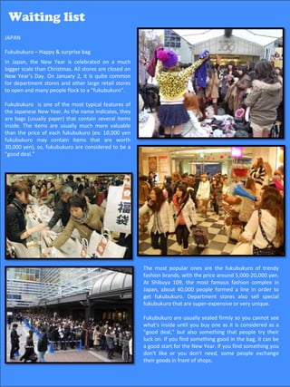 Waiting list
Waiting list
JAPAN

Fukubukuro – Happy & surprise bag
In Japan, the New Year is celebrated on a much
bigger scale than Christmas. All stores are closed on
New Year’s Day. On January 2, it is quite common
for department stores and other large retail stores
to open and many people flock to a "fukubukuro”.

Fukubukuro is one of the most typical features of
the Japanese New Year. As the name indicates, they
are bags (usually paper) that contain several items
inside. The items are usually much more valuable
than the price of each fukubukuro (ex: 10,000 yen
fukubukuro may contain items that are worth
30,000 yen), so, fukubukuro are considered to be a
"good deal.”




                                                        The most popular ones are the fukubukuro of trendy
                                                        fashion brands, with the price around 5,000-20,000 yen.
                                                        At Shibuya 109, the most famous fashion complex in
                                                        Japan, about 40,000 people formed a line in order to
                                                        get fukubukuro. Department stores also sell special
                                                        fukubukuro that are super-expensive or very unique.

                                                        Fukubukuro are usually sealed firmly so you cannot see
                                                        what's inside until you buy one as it is considered as a
                                                        "good deal," but also something that people try their
                                                        luck on. If you find something good in the bag, it can be
                                                        a good start for the New Year. If you find something you
                                                        don't like or you don't need, some people exchange
                                                        their goods in front of shops.
                                                                                               56
 