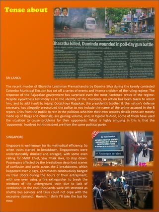 Tense about




SRI LANKA

The recent murder of Bharatha Lakshman Premachandra by Dumina Silva during the keenly contested
Colombo Municipal Election has set off a series of events and intense criticism of the ruling regime. The
response of the Rajapakse government has surprised even the most hardened critics of the regime.
Despite eyewitness testimony as to the identity of the murderer, no action has been taken to arrest
him, and to add insult to injury, Gotabhaya Rajapkse, the president’s brother & the nation’s defense
secretary, has allegedly pressurized the police to not include the name of the prime accused in the B
report. Cries from the public to rein in the politicos who hire their own security details (who are mostly
made up of thugs and criminals) are gaining volume, and, in typical fashion, some of them have used
the situation to cause problems for their opponents. What is highly amusing in this is that the
`opponents` involved in this incident are from the same political party.


SINGAPORE

Singapore is well-known for its methodical efficiency. So
when trains started to breakdown, Singaporeans were
understandably shocked and enraged, with some even
calling for SMRT Chief, Saw Phaik Hwa, to step down.
Passengers affected by the breakdown described scenes
of confusion and panic across the 2 breakdowns, which
happened over 2 days. Commuters continuously banged
on train doors during the hours of their entrapment,
with one even using a fire extinguisher to break the
windows of the underground train due to lack of
ventilation. In the end, thousands were left stranded as
shuttle bus services and taxis could not cope with the
excessive demand. Hmmm. I think I’ll take the bus for
now.
 