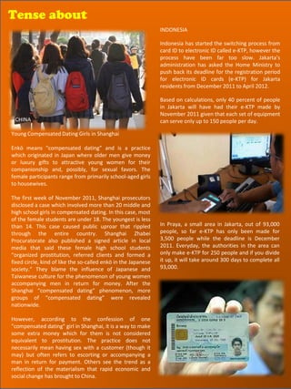 Tense about
Tense about
                                                                INDONESIA

                                                                Indonesia has started the switching process from
                                                                card ID to electronic ID called e-KTP, however the
                                                                process have been far too slow. Jakarta’s
                                                                administration has asked the Home Ministry to
                                                                push back its deadline for the registration period
                                                                for electronic ID cards (e-KTP) for Jakarta
                                                                residents from December 2011 to April 2012.

                                                                Based on calculations, only 40 percent of people
                                                                in Jakarta will have had their e-KTP made by
                                                                November 2011 given that each set of equipment
 CHINA                                                          can serve only up to 150 people per day.

Young Compensated Dating Girls in Shanghai

Enkō means "compensated dating” and is a practice
which originated in Japan where older men give money
or luxury gifts to attractive young women for their
companionship and, possibly, for sexual favors. The
female participants range from primarily school-aged girls
to housewives.

The first week of November 2011, Shanghai prosecutors
disclosed a case which involved more than 20 middle and
high school girls in compensated dating. In this case, most
of the female students are under 18. The youngest is less
than 14. This case caused public uproar that rippled            In Praya, a small area in Jakarta, out of 93,000
through the entire country. Shanghai Zhabei                     people, so far e-KTP has only been made for
Procuratorate also published a signed article in local          3,500 people while the deadline is December
media that said these female high school students               2011. Everyday, the authorities in the area can
“organized prostitution, referred clients and formed a          only make e-KTP for 250 people and if you divide
fixed circle, kind of like the so-called enkō in the Japanese   it up, it will take around 300 days to complete all
society.” They blame the influence of Japanese and              93,000.
Taiwanese culture for the phenomenon of young women
accompanying men in return for money. After the
Shanghai “compensated dating” phenomenon, more
groups of “compensated dating” were revealed
nationwide.

However, according to the confession of one
"compensated dating" girl in Shanghai, it is a way to make
some extra money which for them is not considered
equivalent to prostitution. The practice does not
necessarily mean having sex with a customer (though it
may) but often refers to escorting or accompanying a
man in return for payment. Others see the trend as a
reflection of the materialism that rapid economic and                                            60
social change has brought to China.
 