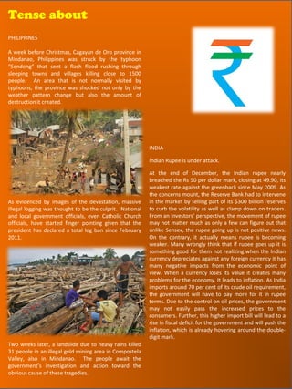 Tense about
Tense about
PHILIPPINES

A week before Christmas, Cagayan de Oro province in
Mindanao, Philippines was struck by the typhoon
“Sendong” that sent a flash flood rushing through
sleeping towns and villages killing close to 1500
people. An area that is not normally visited by
typhoons, the province was shocked not only by the
weather pattern change but also the amount of
destruction it created.




                                                          INDIA

                                                          Indian Rupee is under attack.

                                                          At the end of December, the Indian rupee nearly
                                                          breached the Rs 50 per dollar mark, closing at 49.90, its
                                                          weakest rate against the greenback since May 2009. As
                                                          the concerns mount, the Reserve Bank had to intervene
As evidenced by images of the devastation, massive        in the market by selling part of its $300 billion reserves
illegal logging was thought to be the culprit. National   to curb the volatility as well as clamp down on traders.
and local government officials, even Catholic Church      From an investors’ perspective, the movement of rupee
officials, have started finger pointing given that the    may not matter much as only a few can figure out that
president has declared a total log ban since February     unlike Sensex, the rupee going up is not positive news.
2011.                                                     On the contrary, it actually means rupee is becoming
                                                          weaker. Many wrongly think that if rupee goes up it is
                                                          something good for them not realizing when the Indian
                                                          currency depreciates against any foreign currency it has
                                                          many negative impacts from the economic point of
                                                          view. When a currency loses its value it creates many
                                                          problems for the economy. It leads to inflation. As India
                                                          imports around 70 per cent of its crude oil requirement,
                                                          the government will have to pay more for it in rupee
                                                          terms. Due to the control on oil prices, the government
                                                          may not easily pass the increased prices to the
                                                          consumers. Further, this higher import bill will lead to a
                                                          rise in fiscal deficit for the government and will push the
                                                          inflation, which is already hovering around the double-
                                                          digit mark.
Two weeks later, a landslide due to heavy rains killed
31 people in an illegal gold mining area in Compostela
Valley, also in Mindanao. The people await the
government’s investigation and action toward the
obvious cause of these tragedies.                                                                62
 