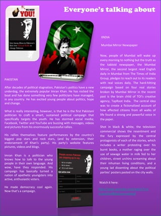 Everyone’s talking about


                                                                          IINDIA

                                                                          Mumbai Mirror Newspaper


                                                                          Now, people of Mumbai will wake up
                                                                          every morning to nothing but the truth as
                                                                          the tabloid newspaper, the Mumbai
                                                                          Mirror, the second largest read English
                                                                          daily in Mumbai from The Times of India
PAKISTAN                                                                  Group, pledges to reach out to its readers
                                                                          with real voices daily. The hard-hitting
After decades of political stagnation, Pakistan’s politics have a new     campaign based on four real stories
underdog, the extremely popular Imran Khan. He has rocked the             broken by Mumbai Mirror in the recent
boat and has done something very few politicians have managed,            past is the brain child of TOI’s creative
in any country. He has excited young people about politics, hope
                                                                          agency, TapRoot India. The central idea
and change.
                                                                          was to create a fictionalized account of
What is really interesting, however, is that he is the first Pakistani    how affected citizens from all walks of
politician to craft a smart, sustained political campaign that            life found a strong and powerful voice in
specifically targets the youth. He has stormed social media;              the paper.
Facebook, Twitter and YouTube are buzzing with messages, videos
and pictures from his enormously successful rallies.                      Shot in black & white, the television
                                                                          commercial shows the resentment and
His rallies themselves feature performances by the country’s              the fury expressed by the central
biggest pop stars and rock stars, (and by extension, their                protagonists of each of the stories, which
endorsement of Khan’s party). His party’s website features
                                                                          includes a writer protesting over his
pictures, videos and blogs.
                                                                          burnt books, a mother raging over the
Imran Khan is a politician who                                            use of sewage water in milk fed to her
knows how to talk to the young                                            children, street urchins screaming about
people in their own language. And                                         their inhuman living conditions, and a
wow, have they responded. His                                             young lad dissenting about the political
campaign has basically turned a                                           parties’ posters pasted on the city walls.
nation of apathetic youngsters into
active, enthusiastic voters.
                                                                         Watch it here:
He made democracy cool again.
                                                                         http://www.youtube.com/watch?v=y
Now that’s a campaign.
                                                                         vLIjemSIs4&feature=related
 