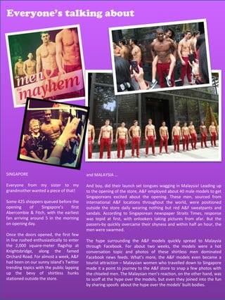 Everyone’s talking about
                    Everyone’s talking about




SINGAPORE                                  and MALAYSIA …

Everyone from my sister to my              And boy, did their launch set tongues wagging in Malaysia! Leading up
grandmother wanted a piece of that!        to the opening of the store, A&F employed about 40 male models to get
                                           Singaporeans excited about the opening. These men, sourced from
Some 425 shoppers queued before the        international A&F locations throughout the world, were positioned
opening      of   Singapore’s   first      outside the store daily wearing nothing but red A&F sweatpants and
Abercombie & Fitch, with the earliest      sandals. According to Singaporean newspaper Straits Times, response
fan arriving around 5 in the morning       was tepid at first, with onlookers taking pictures from afar. But the
on opening day.                            passers-by quickly overcame their shyness and within half an hour, the
                                           men were swarmed.
Once the doors opened, the first few
in line rushed enthusiastically to enter   The hype surrounding the A&F models quickly spread to Malaysia
the 2,000 square-meter flagship at         through Facebook. For about two weeks, the models were a hot
Knightsbridge, along the famed             conversation topic and photos of these shirtless men dominated
Orchard Road. For almost a week, A&F       Facebook news feeds. What’s more, the A&F models even became a
had been on our sunny island’s Twitter     tourist attraction – Malaysian women who travelled down to Singapore
trending topics with the public lapping    made it a point to journey to the A&F store to snap a few photos with
up the bevy of shirtless hunks             the chiseled men. The Malaysian men’s reaction, on the other hand, was
stationed outside the store.               to scoff at the hype over the models, but even they joined into the fun
                                           by sharing spoofs about the hype over the models’ built bodies.
                                                                                               66
 