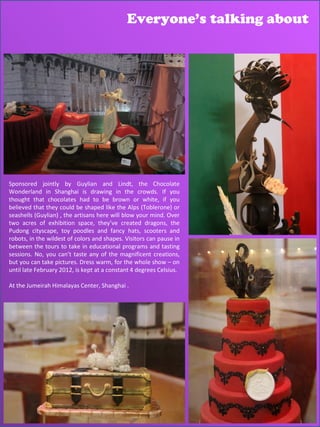 Everyone’s talking about




Sponsored jointly by Guylian and Lindt, the Chocolate
Wonderland in Shanghai is drawing in the crowds. If you
thought that chocolates had to be brown or white, if you
believed that they could be shaped like the Alps (Toblerone) or
seashells (Guylian) , the artisans here will blow your mind. Over
two acres of exhibition space, they’ve created dragons, the
Pudong cityscape, toy poodles and fancy hats, scooters and
robots, in the wildest of colors and shapes. Visitors can pause in
between the tours to take in educational programs and tasting
sessions. No, you can’t taste any of the magnificent creations,
but you can take pictures. Dress warm, for the whole show – on
until late February 2012, is kept at a constant 4 degrees Celsius.

At the Jumeirah Himalayas Center, Shanghai .
 