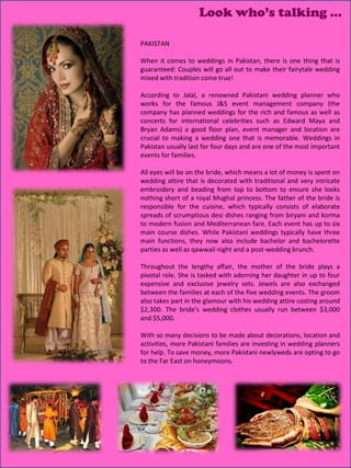 Look who’s talking …

PAKISTAN

When it comes to weddings in Pakistan, there is one thing that is
guaranteed: Couples will go all out to make their fairytale wedding
mixed with tradition come true!

According to Jalal, a renowned Pakistani wedding planner who
works for the famous J&S event management company (the
company has planned weddings for the rich and famous as well as
concerts for international celebrities such as Edward Maya and
Bryan Adams) a good floor plan, event manager and location are
crucial to making a wedding one that is memorable. Weddings in
Pakistan usually last for four days and are one of the most important
events for families.

All eyes will be on the bride, which means a lot of money is spent on
wedding attire that is decorated with traditional and very intricate
embroidery and beading from top to bottom to ensure she looks
nothing short of a royal Mughal princess. The father of the bride is
responsible for the cuisine, which typically consists of elaborate
spreads of scrumptious desi dishes ranging from biryani and korma
to modern fusion and Mediterranean fare. Each event has up to six
main course dishes. While Pakistani weddings typically have three
main functions, they now also include bachelor and bachelorette
parties as well as qawwali night and a post-wedding brunch.

Throughout the lengthy affair, the mother of the bride plays a
pivotal role. She is tasked with adorning her daughter in up to four
expensive and exclusive jewelry sets. Jewels are also exchanged
between the families at each of the five wedding events. The groom
also takes part in the glamour with his wedding attire costing around
$2,300. The bride’s wedding clothes usually run between $3,000
and $5,000.

With so many decisions to be made about decorations, location and
activities, more Pakistani families are investing in wedding planners
for help. To save money, more Pakistani newlyweds are opting to go
to the Far East on honeymoons.
 
