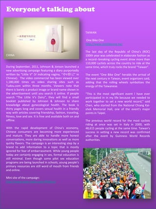 Everyone’s talking about
                    Everyone’s talking about


                                                              TAIWAN

                                                              One Bike One
                                                              http://www.onebikeone.tw/

                                                              The last day of the Republic of China’s (ROC)
CHINA                                                         100th year was celebrated in elaborate fashion as
                                                              a record--breaking cycling event drew more than
                                                              110,000 cyclists across the country to ride at the
During September, 2011, Johnson & Jonson launched a           same time, which truly rocks the brand “Taiwan”.
new advertising campaign featuring a diary purportedly
written by “Little V” (V indicating vagina, “小V日记” in         The event “One Bike One” heralds the arrival of
Chinese). The video commercial has been viewed over           the next century in Taiwan, event organizers said,
1,180,000 times on video sharing sites such as                adding that the rolling wheels symbolizes the
Tudou.com within three months. Viewers note that              energy of the Taiwanese.
there is barely a product image or brand name shown in
the advertisement until you search it online. If people       “This is the most significant event I have ever
search “The Little V’s Dairy”, they will find a small         participated in in my life because we needed to
booklet published by Johnson & Johnson to share               work together to set a new world record,” said
knowledge about gynecological health. The book is             Chen, who started from the National Chiang Kai-
thirty pages long and covers sexual health in a friendly      shek Memorial Hall, one of the event's major
way with articles covering friendship, fashion, traveling,    points in Taipei.
fitness, love and sex. It is free and available both on and
offline.                                                      The previous world record for the most cyclists
                                                              riding at once was set in Italy in 2000, with
With the rapid development of China’s economy,                48,615 people cycling at the same time. Taiwan’s
Chinese consumers are becoming more experienced               success in setting a new record was confirmed
and mature. They are able to handle more honest               after the event by Guinness World Records
conversations, more daring innovations as well as more        authorities.
quirky flavors. The campaign is an interesting step by a
brand to add information to a topic that is mostly
ignored for fear of embarrassment. While young people
today are certainly engaging in sex, formal education is
still minimal. Even though some pilot sex education
programs are being launched in schools, young people’s
primary resources are still word of mouth from friends
and online.

Mini site of the campaign:
http://www.xiaov.tudou.com/#/diary/




                                                                                              70
 