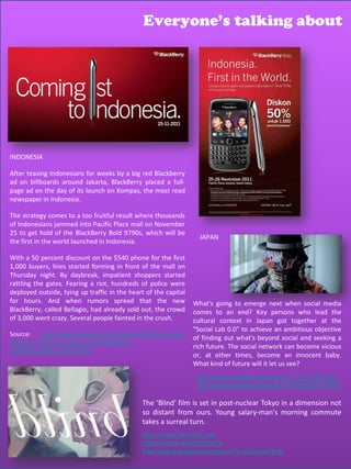 Everyone’s talking about




INDONESIA

After teasing Indonesians for weeks by a big red Blackberry
ad on billboards around Jakarta, BlackBerry placed a full-
page ad on the day of its launch on Kompas, the most read
newspaper in Indonesia.

The strategy comes to a too fruitful result where thousands
of Indonesians jammed into Pacific Place mall on November
25 to get hold of the BlackBerry Bold 9790s, which will be
                                                                   JAPAN
the first in the world launched in Indonesia.

With a 50 percent discount on the $540 phone for the first
1,000 buyers, lines started forming in front of the mall on
Thursday night. By daybreak, impatient shoppers started
rattling the gates. Fearing a riot, hundreds of police were
deployed outside, tying up traffic in the heart of the capital
for hours. And when rumors spread that the new                   What's going to emerge next when social media
BlackBerry, called Bellagio, had already sold out, the crowd     comes to an end? Key persons who lead the
of 3,000 went crazy. Several people fainted in the crush.        cultural context in Japan got together at the
                                                                 "Social Lab 0.0" to achieve an ambitious objective
Source: http://www.seattlepi.com/news/article/Thousands-
                                                                 of finding out what's beyond social and seeking a
queue-in-Indonesia-to-buy-new-Blackberry-
                                                                 rich future. The social network can become vicious
2291906.php#ixzz1hEJxNhRU
                                                                 or, at other times, become an innocent baby.
                                                                 What kind of future will it let us see?
                                                                  http://www.youtube.com/watch?v=j_enzFZW1dw
                                                                  http://www.youtube.com/watch?v=iMcmhXVYRH0

                                              The ‘Blind’ film is set in post-nuclear Tokyo in a dimension not
                                              so distant from ours. Young salary-man's morning commute
                                              takes a surreal turn.
                                              http://www.blind-film.net
                                              http://vimeo.com/28533174
                                              http://www.youtube.com/watch?v=E2SgonaD4U0
 