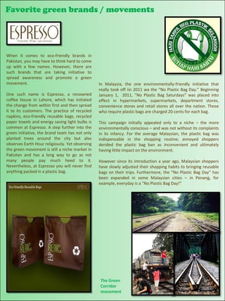 Favorite green brands / movements




When it comes to eco-friendly brands in
Pakistan, you may have to think hard to come
up with a few names. However, there are
such brands that are taking initiative to
spread awareness and promote a green
movement.                                        In Malaysia, the one environmentally-friendly initiative that
                                                 really took off iin 2011 wa the “No Plastic Bag Day.” Beginning
One such name is Espresso, a renowned            January 1, 2011, “No Plastic Bag Saturdays” was placed into
coffee house in Lahore, which has initiated      effect in hypermarkets, supermarkets, department stores,
the change from within first and then spread     convenience stores and retail stores all over the nation. Those
it to its customers. The practice of recycled    who require plastic bags are charged 20 cents for each bag.
napkins, eco-friendly reusable bags, recycled
paper towels and energy saving light bulbs is    This campaign initially appealed only to a niche – the more
common at Espresso. A step further into the      environmentally conscious – and was not without its complaints
green initiative, the brand team has not only    in its infancy. For the average Malaysian, the plastic bag was
planted trees around the city but also           indispensable in the shopping routine; annoyed shoppers
observes Earth Hour religiously. Yet observing   derided the plastic bag ban as inconvenient and ultimately
the green movement is still a niche market in    having little impact on the environment.
Pakistan and has a long way to go as not
many people pay much heed to it.                 However since its introduction a year ago, Malaysian shoppers
Nevertheless, at Espresso you will never find    have slowly adjusted their shopping habits to bringing reusable
anything packed in a plastic bag.                bags on their trips. Furthermore, the “No Plastic Bag Day” has
                                                 been expanded in some Malaysian cities – in Penang, for
                                                 example, everyday is a “No Plastic Bag Day!”




                                                 The Green
                                                 Corridor
                                                 movement
 